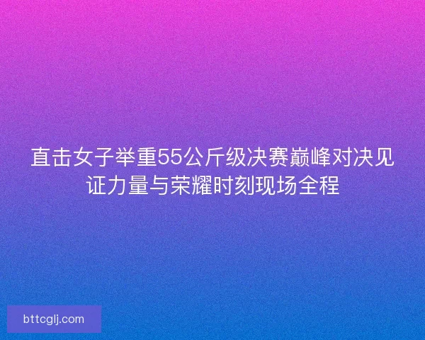 直击女子举重55公斤级决赛巅峰对决见证力量与荣耀时刻现场全程 直击女子举重55公斤级决赛巅峰对决见证力量与荣耀时刻现场全程