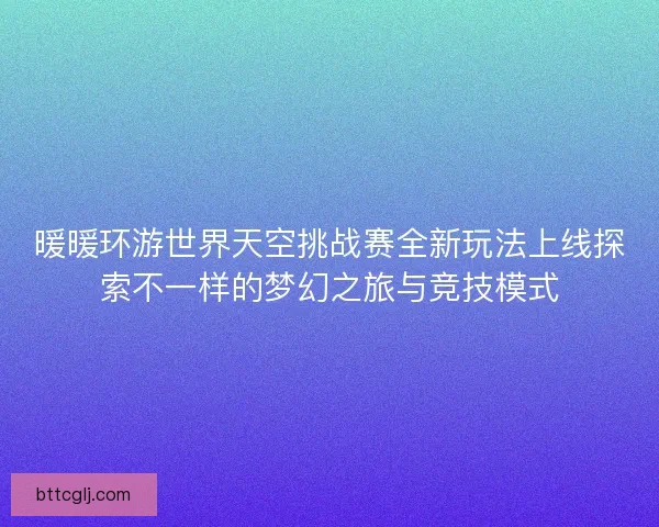 暖暖环游世界天空挑战赛全新玩法上线探索不一样的梦幻之旅与竞技模式 暖暖环游世界天空挑战赛全新玩法上线探索不一样的梦幻之旅与竞技模式