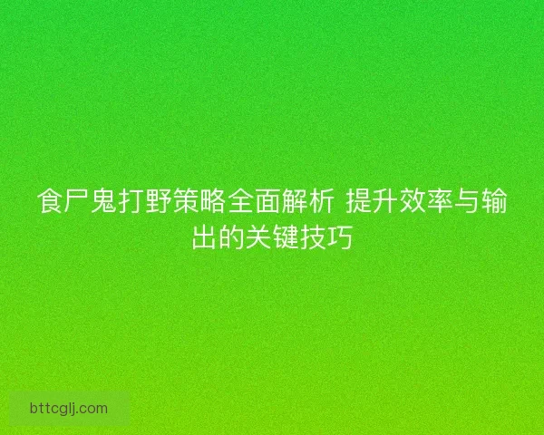 食尸鬼打野策略全面解析 提升效率与输出的关键技巧