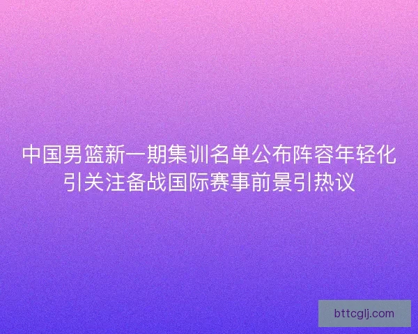 中国男篮新一期集训名单公布阵容年轻化引关注备战国际赛事前景引热议 中国男篮新一期集训名单公布阵容年轻化引关注备战国际赛事前景引热议