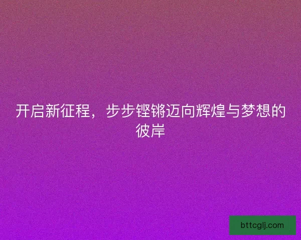 开启新征程，步步铿锵迈向辉煌与梦想的彼岸