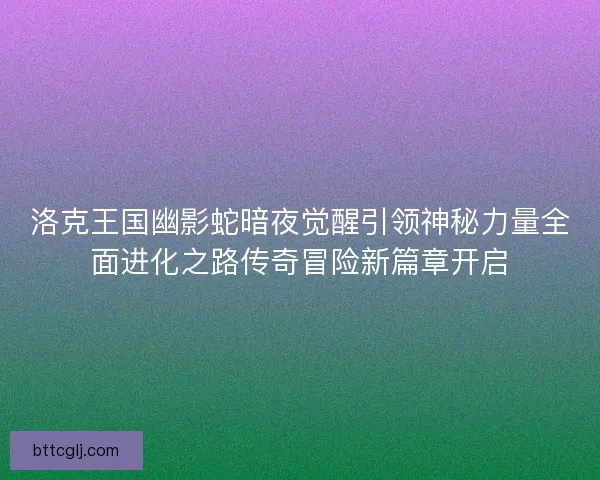 洛克王国幽影蛇暗夜觉醒引领神秘力量全面进化之路传奇冒险新篇章开启 洛克王国幽影蛇暗夜觉醒引领神秘力量全面进化之路传奇冒险新篇章开启