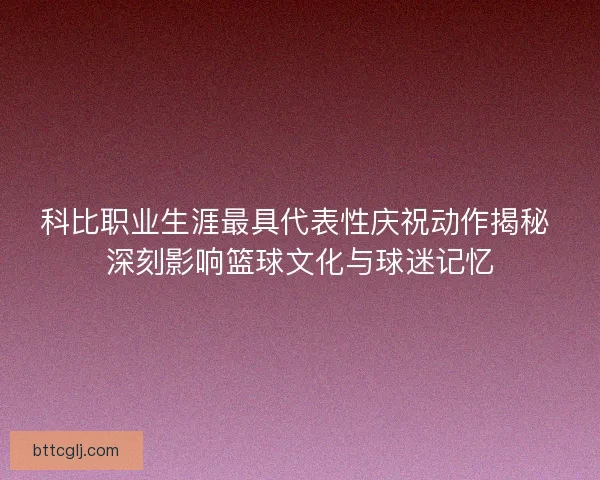 科比职业生涯最具代表性庆祝动作揭秘 深刻影响篮球文化与球迷记忆