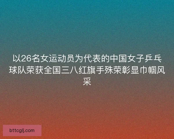 以26名女运动员为代表的中国女子乒乓球队荣获全国三八红旗手殊荣彰显巾帼风采