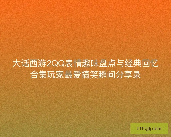 大话西游2QQ表情趣味盘点与经典回忆合集玩家最爱搞笑瞬间分享录