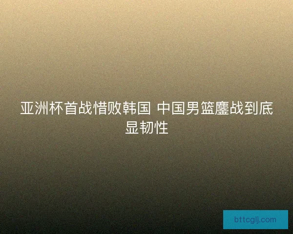 亚洲杯首战惜败韩国 中国男篮鏖战到底显韧性