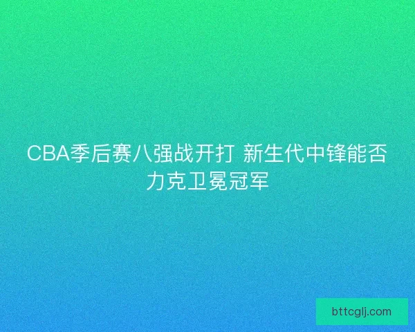CBA季后赛八强战开打 新生代中锋能否力克卫冕冠军