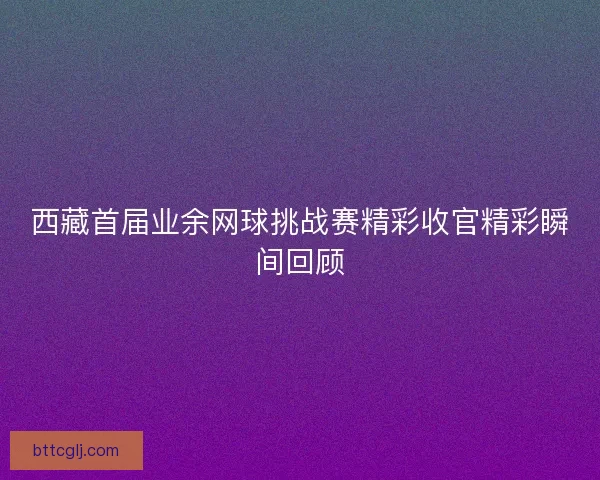 西藏首届业余网球挑战赛精彩收官精彩瞬间回顾