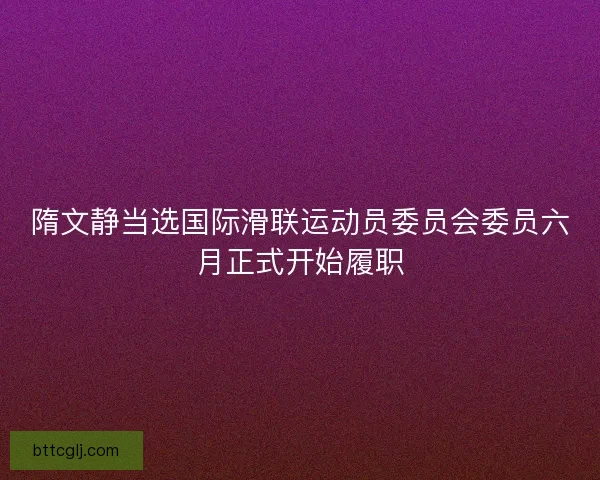 隋文静当选国际滑联运动员委员会委员六月正式开始履职