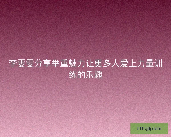 李雯雯分享举重魅力让更多人爱上力量训练的乐趣 李雯雯分享举重魅力让更多人爱上力量训练的乐趣