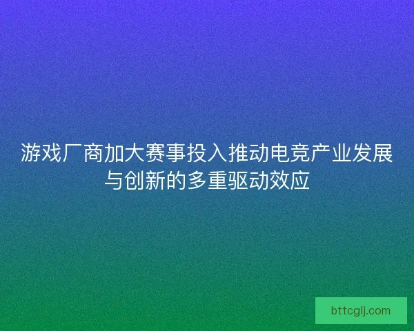 游戏厂商加大赛事投入推动电竞产业发展与创新的多重驱动效应