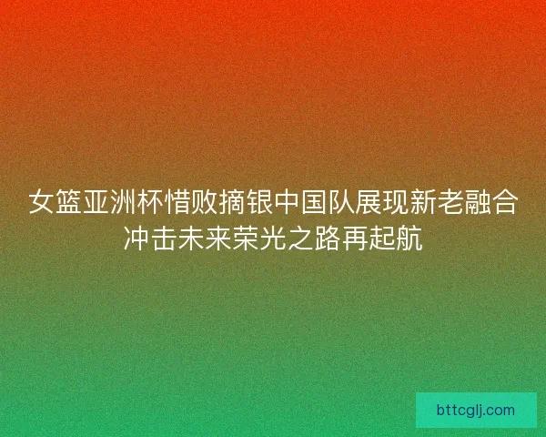 女篮亚洲杯惜败摘银中国队展现新老融合冲击未来荣光之路再起航