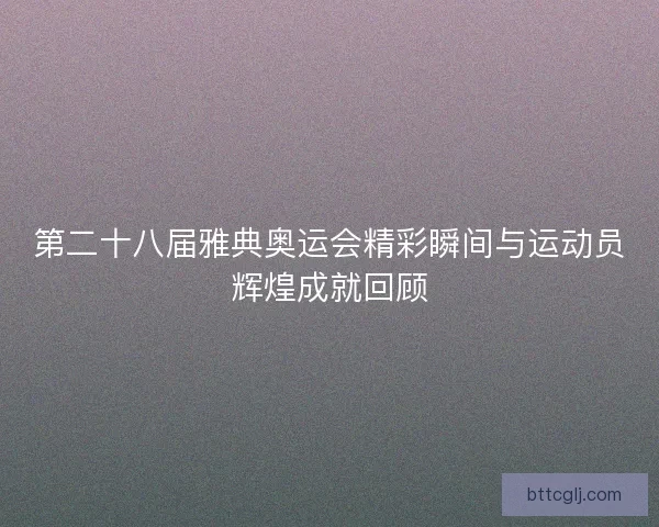 第二十八届雅典奥运会精彩瞬间与运动员辉煌成就回顾 第二十八届雅典奥运会精彩瞬间与运动员辉煌成就回顾