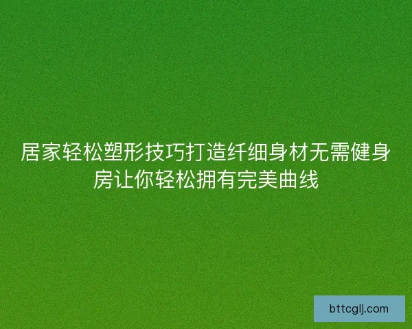居家轻松塑形技巧打造纤细身材无需健身房让你轻松拥有完美曲线 居家轻松塑形技巧打造纤细身材无需健身房让你轻松拥有完美曲线