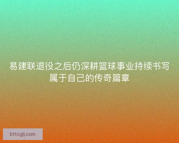 易建联退役之后仍深耕篮球事业持续书写属于自己的传奇篇章 易建联退役之后仍深耕篮球事业持续书写属于自己的传奇篇章
