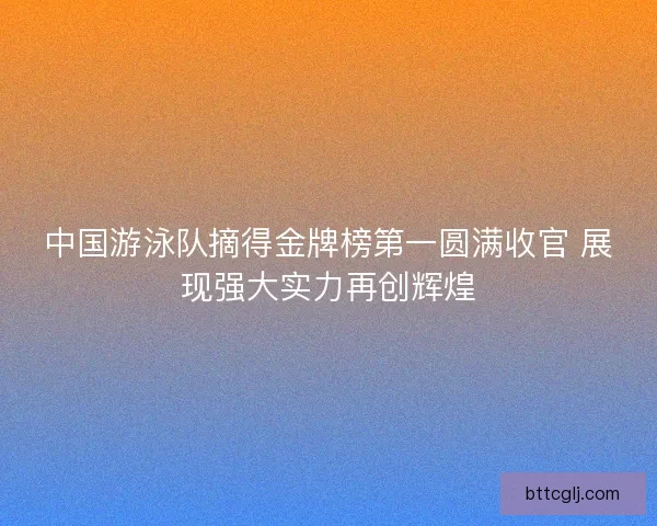 中国游泳队摘得金牌榜第一圆满收官 展现强大实力再创辉煌 中国游泳队摘得金牌榜第一圆满收官 展现强大实力再创辉煌