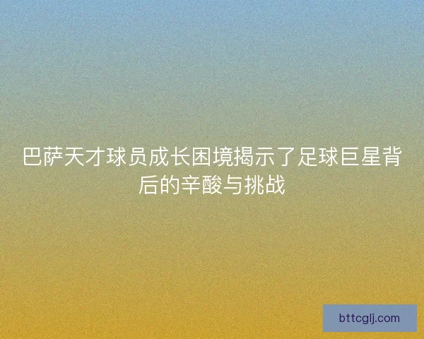 巴萨天才球员成长困境揭示了足球巨星背后的辛酸与挑战