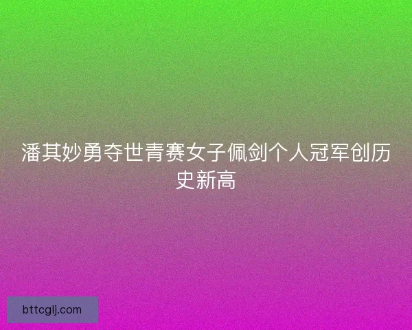 潘其妙勇夺世青赛女子佩剑个人冠军创历史新高