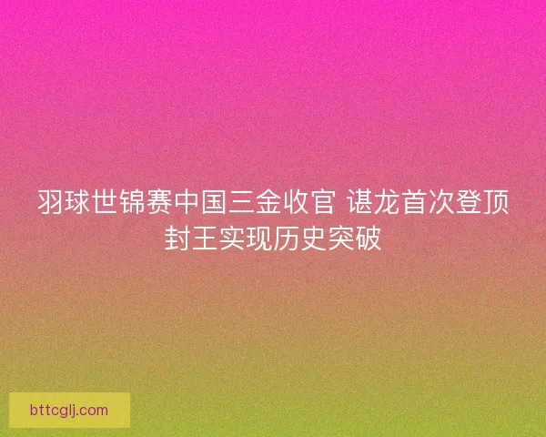 羽球世锦赛中国三金收官 谌龙首次登顶封王实现历史突破
