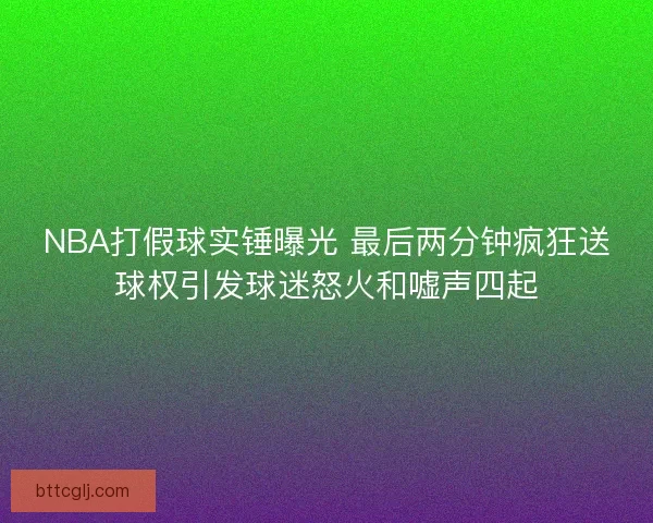 NBA打假球实锤曝光 最后两分钟疯狂送球权引发球迷怒火和嘘声四起 NBA打假球实锤曝光 最后两分钟疯狂送球权引发球迷怒火和嘘声四起