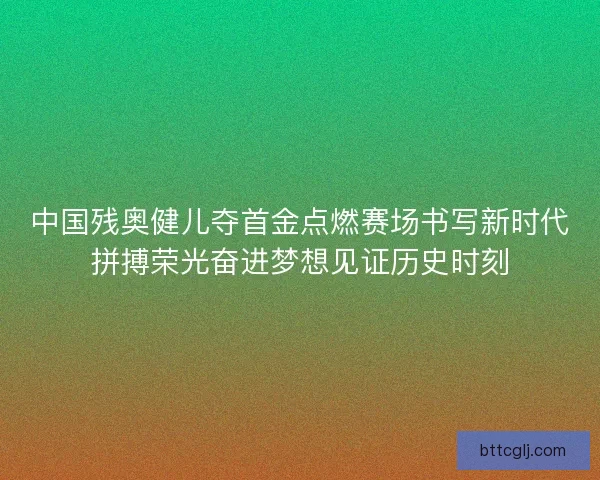 中国残奥健儿夺首金点燃赛场书写新时代拼搏荣光奋进梦想见证历史时刻