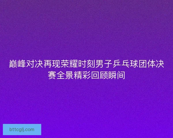 巅峰对决再现荣耀时刻男子乒乓球团体决赛全景精彩回顾瞬间 巅峰对决再现荣耀时刻男子乒乓球团体决赛全景精彩回顾瞬间