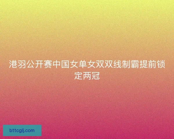 港羽公开赛中国女单女双双线制霸提前锁定两冠 港羽公开赛中国女单女双双线制霸提前锁定两冠